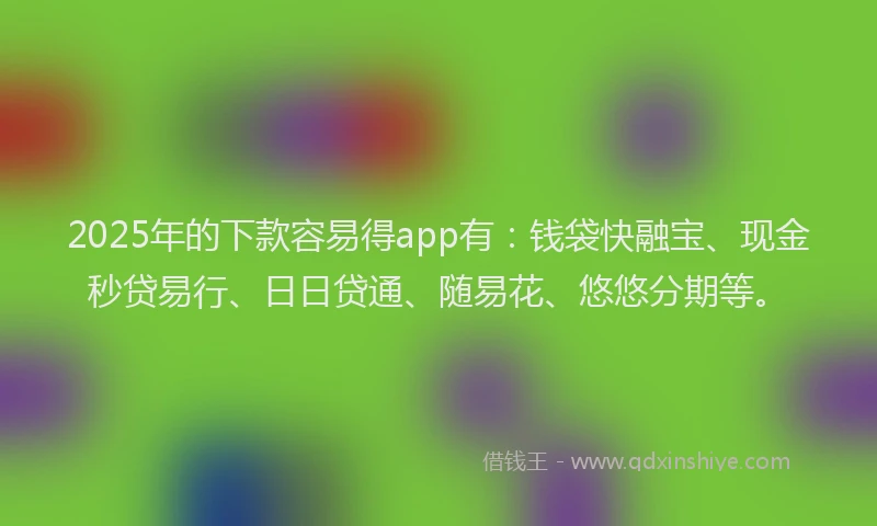 2025年的下款容易得app有：钱袋快融宝、现金秒贷易行、日日贷通、随易花、悠悠分期等。