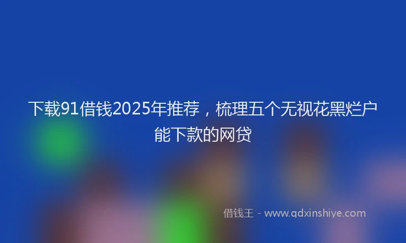 下载91借钱2025年推荐，梳理五个无视花黑烂户能下款的网贷