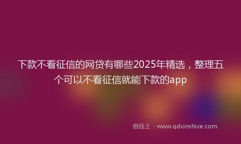 下款不看征信的网贷有哪些2025年精选，整理五个可以不看征信就能下款的app