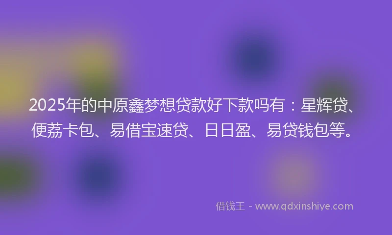 2025年的中原鑫梦想贷款好下款吗有：星辉贷、便荔卡包、易借宝速贷、日日盈、易贷钱包等。
