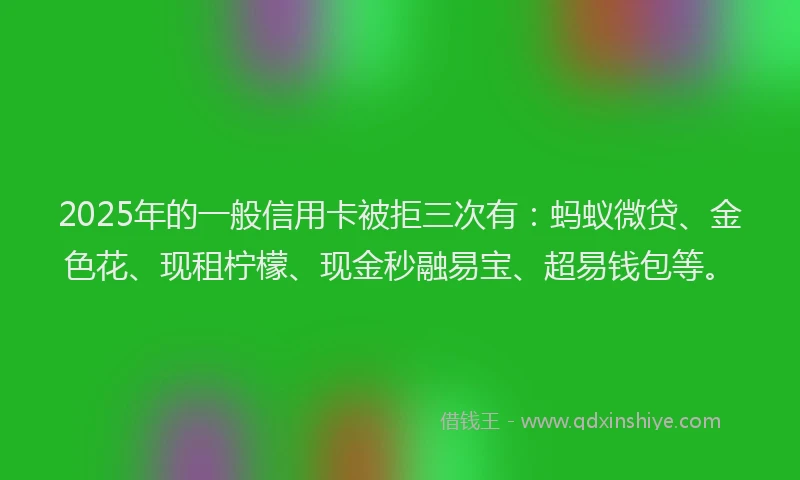 2025年的一般信用卡被拒三次有：蚂蚁微贷、金色花、现租柠檬、现金秒融易宝、超易钱包等。