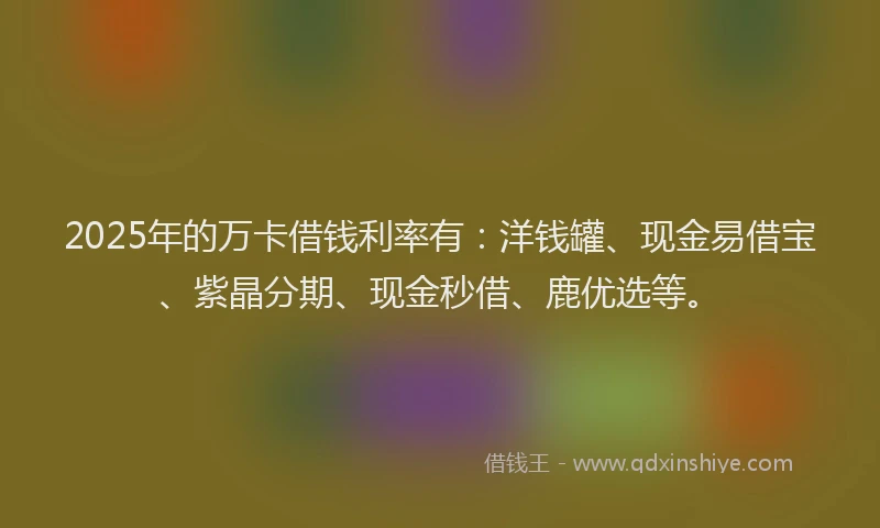 2025年的万卡借钱利率有：洋钱罐、现金易借宝、紫晶分期、现金秒借、鹿优选等。