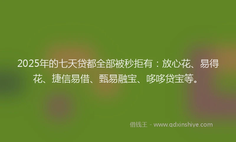 2025年的七天贷都全部被秒拒有：放心花、易得花、捷信易借、甄易融宝、哆哆贷宝等。