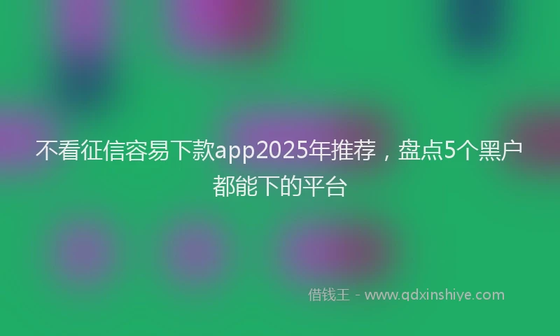 不看征信容易下款app2025年推荐，盘点5个黑户都能下的平台