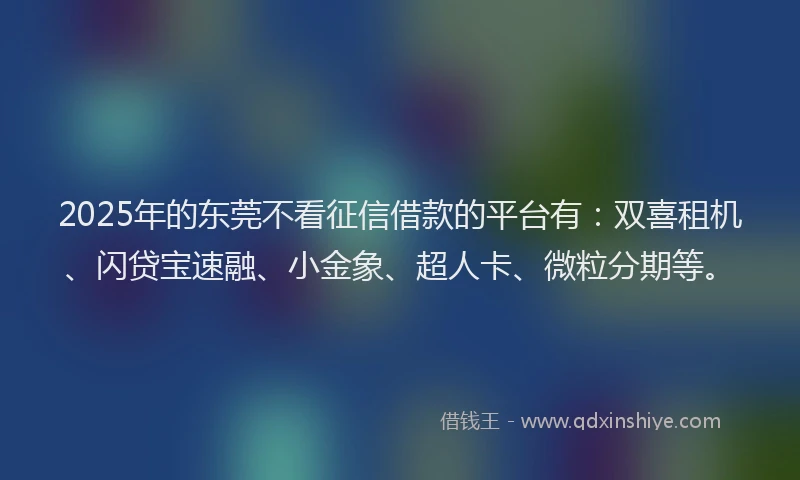 2025年的东莞不看征信借款的平台有：双喜租机、闪贷宝速融、小金象、超人卡、微粒分期等。