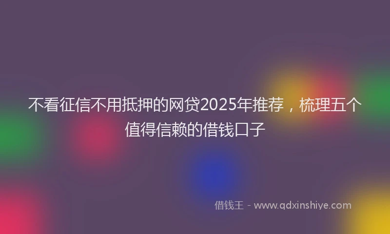 不看征信不用抵押的网贷2025年推荐，梳理五个值得信赖的借钱口子