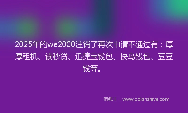 2025年的we2000注销了再次申请不通过有：厚厚租机、读秒贷、迅捷宝钱包、快鸟钱包、豆豆钱等。