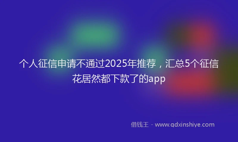 个人征信申请不通过2025年推荐，汇总5个征信花居然都下款了的app