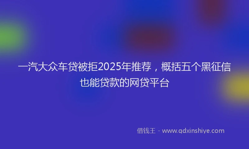 一汽大众车贷被拒2025年推荐，概括五个黑征信也能贷款的网贷平台