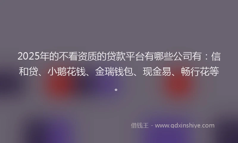 2025年的不看资质的贷款平台有哪些公司有：信和贷、小鹅花钱、金瑞钱包、现金易、畅行花等。