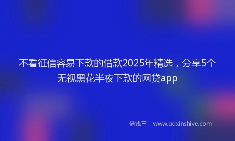 不看征信容易下款的借款2025年精选，分享5个无视黑花半夜下款的网贷app