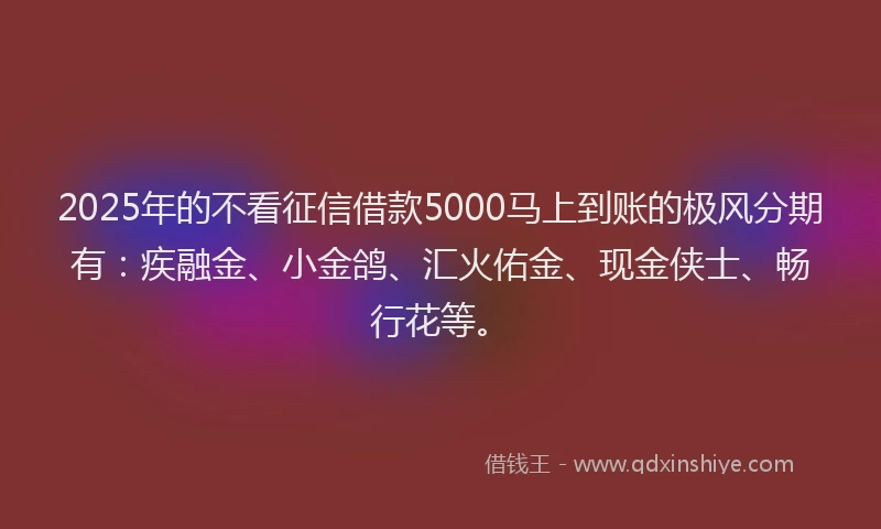 2025年的不看征信借款5000马上到账的极风分期有：疾融金、小金鸽、汇火佑金、现金侠士、畅行花等。