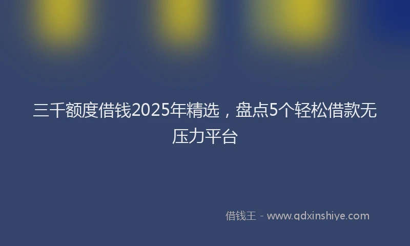三千额度借钱2025年精选，盘点5个轻松借款无压力平台