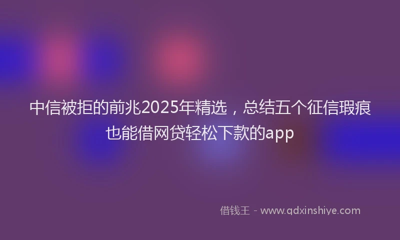中信被拒的前兆2025年精选，总结五个征信瑕疵也能借网贷轻松下款的app