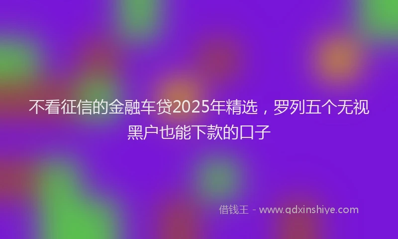 不看征信的金融车贷2025年精选，罗列五个无视黑户也能下款的口子