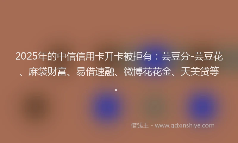 2025年的中信信用卡开卡被拒有：芸豆分-芸豆花、麻袋财富、易借速融、微博花花金、天美贷等。