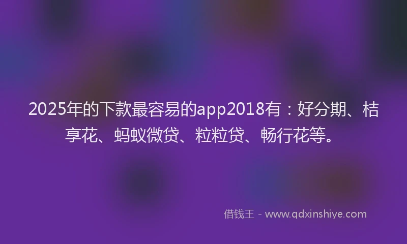 2025年的下款最容易的app2018有：好分期、桔享花、蚂蚁微贷、粒粒贷、畅行花等。