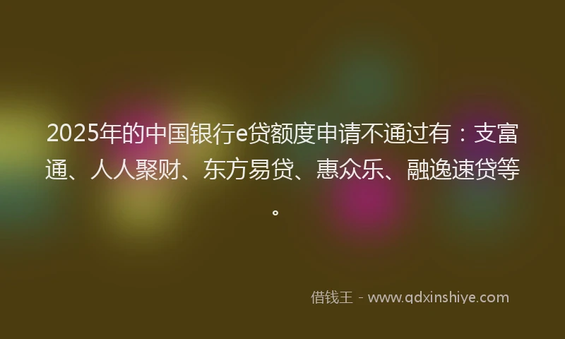 2025年的中国银行e贷额度申请不通过有：支富通、人人聚财、东方易贷、惠众乐、融逸速贷等。