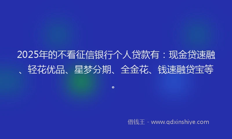 2025年的不看征信银行个人贷款有：现金贷速融、轻花优品、星梦分期、全金花、钱速融贷宝等。
