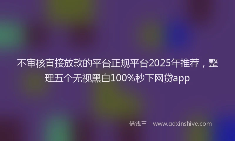 不审核直接放款的平台正规平台2025年推荐，整理五个无视黑白100%秒下网贷app