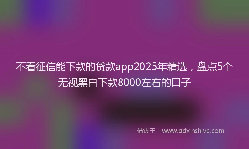不看征信能下款的贷款app2025年精选，盘点5个无视黑白下款8000左右的口子