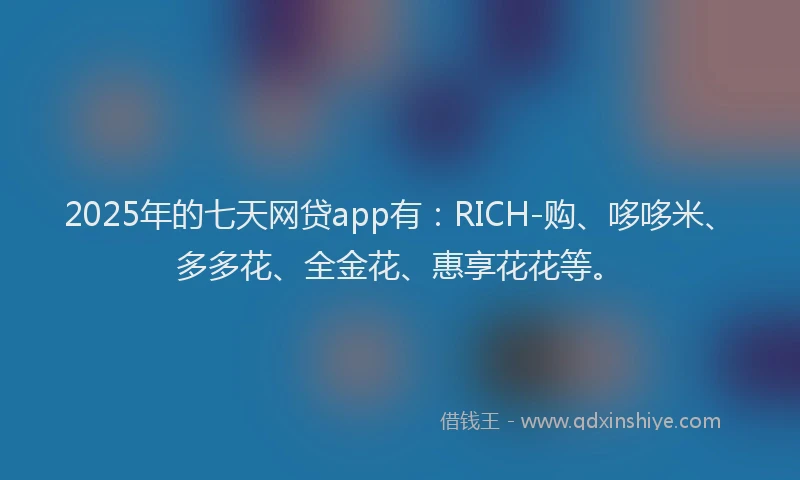 2025年的七天网贷app有：RICH-购、哆哆米、多多花、全金花、惠享花花等。