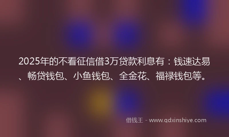 2025年的不看征信借3万贷款利息有：钱速达易、畅贷钱包、小鱼钱包、全金花、福禄钱包等。