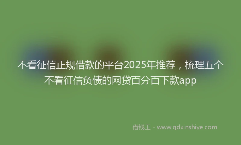 不看征信正规借款的平台2025年推荐，梳理五个不看征信负债的网贷百分百下款app