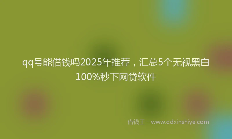 qq号能借钱吗2025年推荐，汇总5个无视黑白100%秒下网贷软件