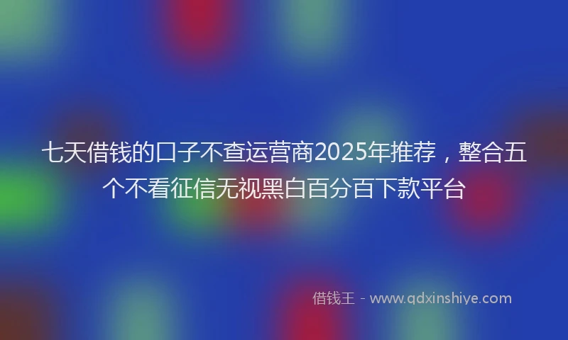 七天借钱的口子不查运营商2025年推荐，整合五个不看征信无视黑白百分百下款平台