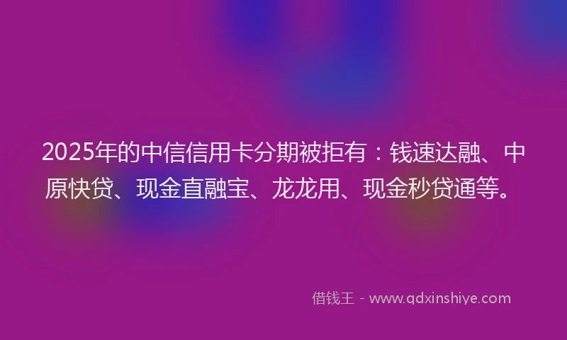 2025年的中信信用卡分期被拒有：钱速达融、中原快贷、现金直融宝、龙龙用、现金秒贷通等。