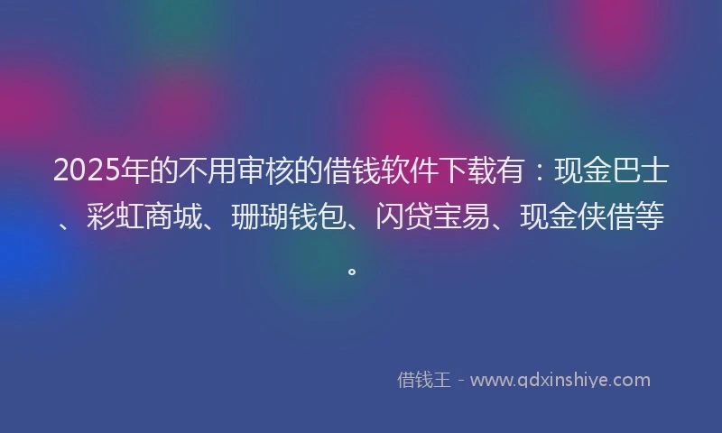 2025年的不用审核的借钱软件下载有：现金巴士、彩虹商城、珊瑚钱包、闪贷宝易、现金侠借等。
