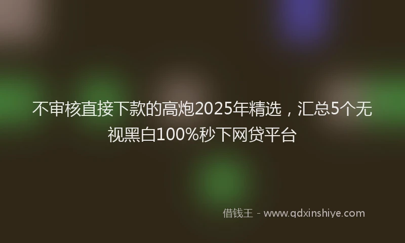 不审核直接下款的高炮2025年精选，汇总5个无视黑白100%秒下网贷平台
