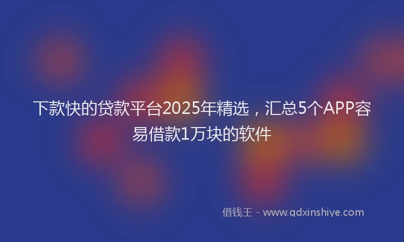 下款快的贷款平台2025年精选，汇总5个APP容易借款1万块的软件
