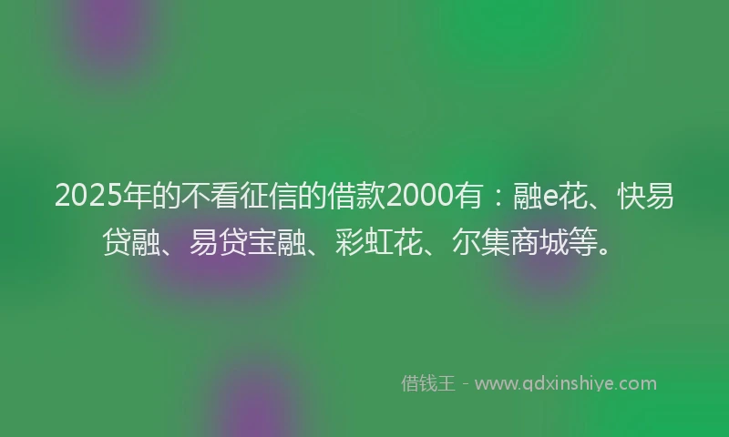 2025年的不看征信的借款2000有：融e花、快易贷融、易贷宝融、彩虹花、尔集商城等。