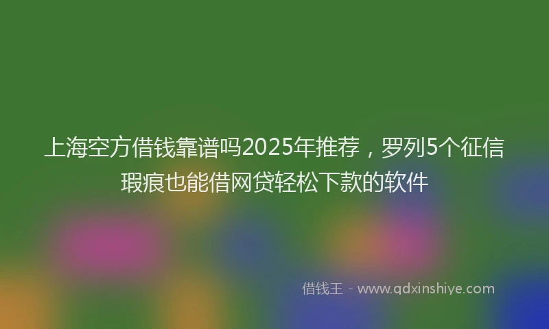 上海空方借钱靠谱吗2025年推荐，罗列5个征信瑕疵也能借网贷轻松下款的软件