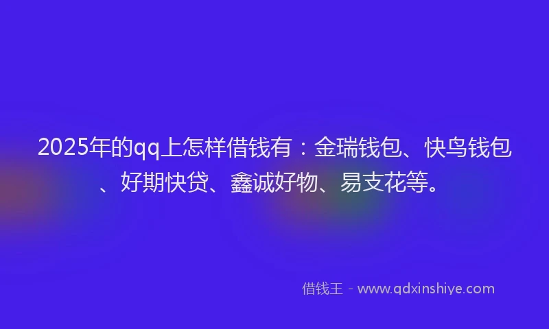 2025年的qq上怎样借钱有：金瑞钱包、快鸟钱包、好期快贷、鑫诚好物、易支花等。