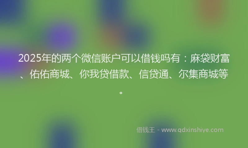 2025年的两个微信账户可以借钱吗有：麻袋财富、佑佑商城、你我贷借款、信贷通、尔集商城等。