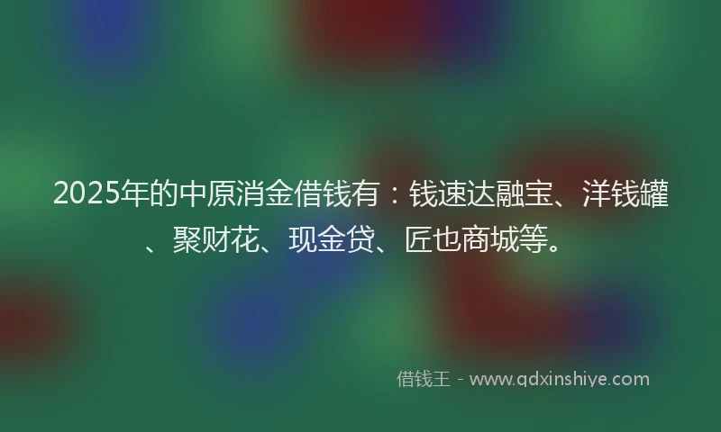2025年的中原消金借钱有：钱速达融宝、洋钱罐、聚财花、现金贷、匠也商城等。