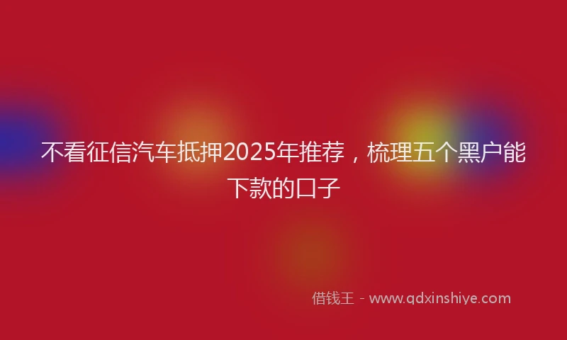 不看征信汽车抵押2025年推荐，梳理五个黑户能下款的口子