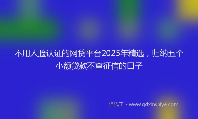 不用人脸认证的网贷平台2025年精选，归纳五个小额贷款不查征信的口子