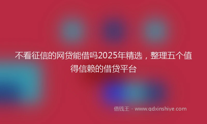 不看征信的网贷能借吗2025年精选,整理五个值得信赖的借贷平台