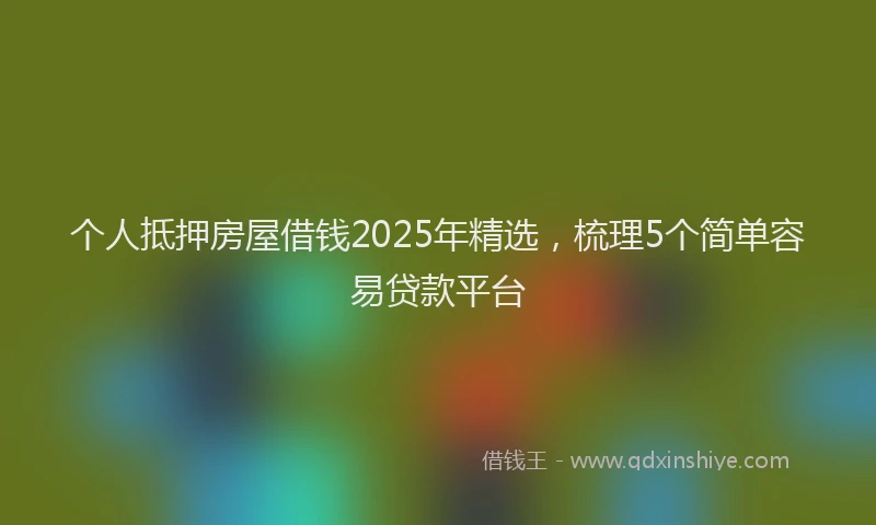个人抵押房屋借钱2025年精选，梳理5个简单容易贷款平台
