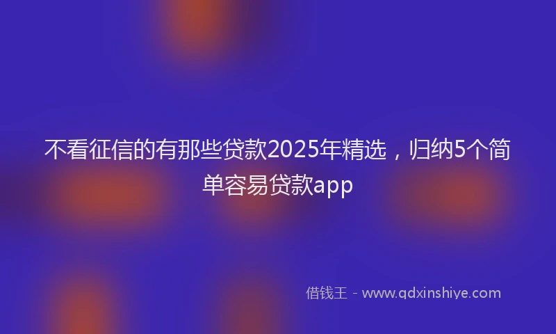 不看征信的有那些贷款2025年精选，归纳5个简单容易贷款app