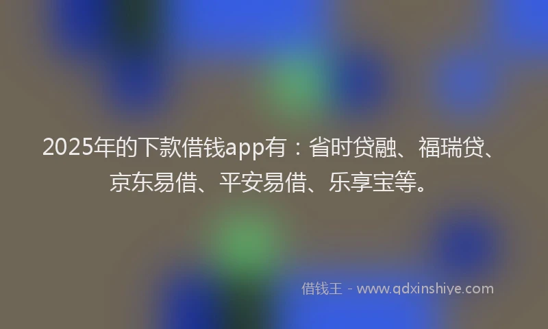 2025年的下款借钱app有：省时贷融、福瑞贷、京东易借、平安易借、乐享宝等。