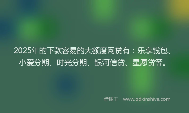 2025年的下款容易的大额度网贷有：乐享钱包、小爱分期、时光分期、银河信贷、星愿贷等。