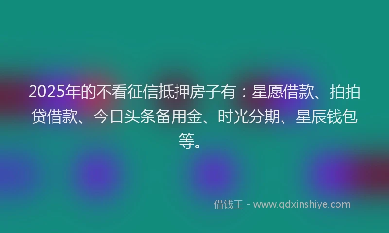 2025年的不看征信抵押房子有：星愿借款、拍拍贷借款、今日头条备用金、时光分期、星辰钱包等。
