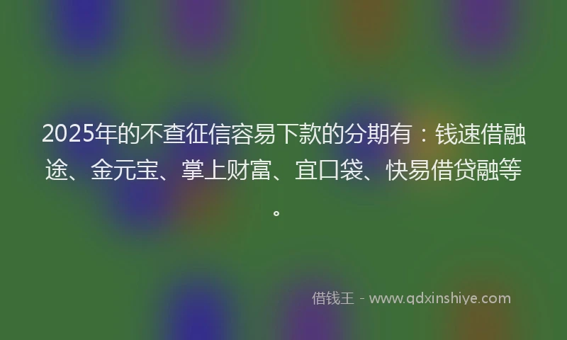 2025年的不查征信容易下款的分期有：钱速借融途、金元宝、掌上财富、宜口袋、快易借贷融等。
