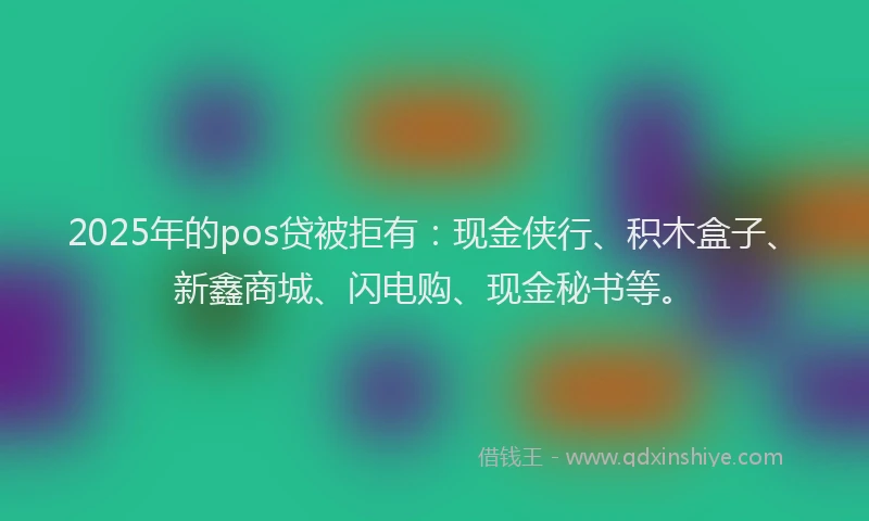 2025年的pos贷被拒有：现金侠行、积木盒子、新鑫商城、闪电购、现金秘书等。