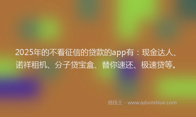2025年的不看征信的贷款的app有：现金达人、诺祥租机、分子贷宝盒、替你速还、极速贷等。